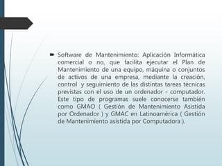  Software de Mantenimiento: Aplicación Informática
comercial o no, que facilita ejecutar el Plan de
Mantenimiento de una equipo, máquina o conjuntos
de activos de una empresa, mediante la creación,
control y seguimiento de las distintas tareas técnicas
previstas con el uso de un ordenador - computador.
Este tipo de programas suele conocerse también
como GMAO ( Gestión de Mantenimiento Asistida
por Ordenador ) y GMAC en Latinoamérica ( Gestión
de Mantenimiento asistida por Computadora ).
 
