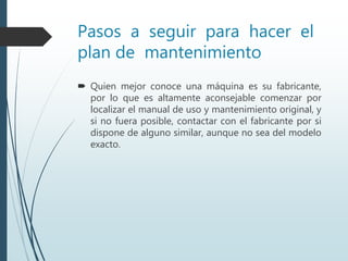 Pasos a seguir para hacer el
plan de mantenimiento
 Quien mejor conoce una máquina es su fabricante,
por lo que es altamente aconsejable comenzar por
localizar el manual de uso y mantenimiento original, y
si no fuera posible, contactar con el fabricante por si
dispone de alguno similar, aunque no sea del modelo
exacto.
 