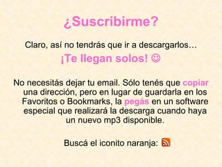 ¿Suscribirme? Claro, así no tendrás que ir a descargarlos… ¡Te llegan solos!   No necesitás dejar tu email. Sólo tenés que  copiar  una dirección, pero en lugar de guardarla en los Favoritos o Bookmarks, la  pegás  en un software especial que realizará la descarga cuando haya un nuevo mp3 disponible. Buscá el iconito naranja: 