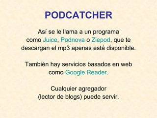 PODCATCHER Así se le llama a un programa como  Juice ,  Podnova  o  Ziepod , que te descargan el mp3 apenas está disponible. También hay servicios basados en web como  Google   Reader . Cualquier agregador (lector de blogs) puede servir. 