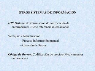 OTROS SISTEMAS DE INFORMACIÓN HIS : Sistema de información de codificación de enfermedades –tiene referencia internacional. Ventajas: - Actualización –  Proceso información manual –  Creación de Redes Código de Barras : Codificación de precios (Medicamentos en farmacia) 