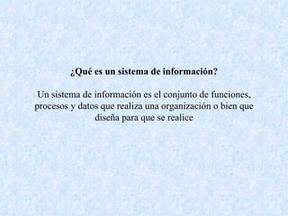 ¿Qué es un sistema de información? Un sistema de información es el conjunto de funciones, procesos y datos que realiza una organización o bien que diseña para que se realice 