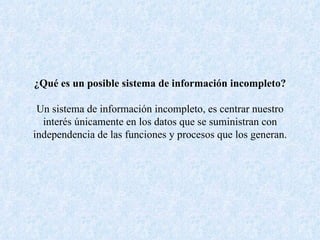 ¿Qué es un posible sistema de información incompleto? Un sistema de información incompleto, es centrar nuestro interés únicamente en los datos que se suministran con independencia de las funciones y procesos que los generan. 