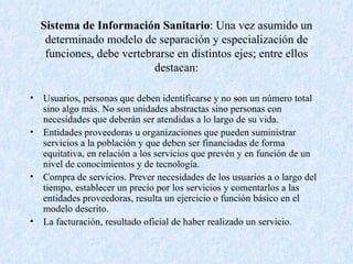 Sistema de Información Sanitario : Una vez asumido un determinado modelo de separación y especialización de funciones, debe vertebrarse en distintos ejes; entre ellos destacan: Usuarios, personas que deben identificarse y no son un número total sino algo más. No son unidades abstractas sino personas con necesidades que deberán ser atendidas a lo largo de su vida. Entidades proveedoras u organizaciones que pueden suministrar servicios a la población y que deben ser financiadas de forma equitativa, en relación a los servicios que prevén y en función de un nivel de conocimientos y de tecnología. Compra de servicios. Prever necesidades de los usuarios a o largo del tiempo, establecer un precio por los servicios y comentarlos a las entidades proveedoras, resulta un ejercicio o función básico en el modelo descrito. La facturación, resultado oficial de haber realizado un servicio. 