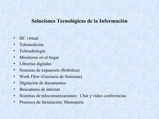 Soluciones Tecnológicas de la Información HC virtual Telemedicina Teleradiología Monitoreo en el hogar Librerías digitales Sistemas de expansión (Robótica) Work Flow (Gerencia de Sistemas) Digitación de documentos Buscadores de internet Sistemas de telecomunicaciones:  Chat y video conferencias Procesos de facturación: Mensajería 