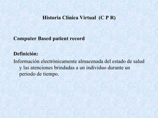 Historia Clínica Virtual  (C P R) Computer Based patient record Definición:   Información electrónicamente almacenada del estado de salud y las atenciones brindadas a un individuo durante un periodo de tiempo. 