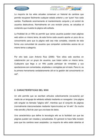 La mayoría de los wikis actuales conservan un historial de cambios que
permite recuperar fácilmente cualquier estado anterior y ver 'quien' hizo cada
cambio. Facilitando enormemente el mantenimiento conjunto y el control de
usuarios destructivos. Normalmente sin una revisión previa, se actualiza el
contenido que muestra la página wiki editada.
La finalidad de un Wiki es permitir que varios usuarios puedan crear páginas
web sobre un mismo tema, de esta forma cada usuario aporta un poco de su
conocimiento para que la página web sea más completa, creando de esta
forma una comunidad de usuarios que comparten contenidos acerca de un
mismo tema o categoría.
Por otro lado Juan Antonio Ruiz (2006): "Son sitios web escritos en
colaboración por un grupo de usuarios, que tratan sobre un mismo tema.
Cualquiera que llega a un Wiki puede participar de inmediato y sus
aportaciones son comentadas, ampliadas o corregidas por el resto. Para mi, es
la primera herramienta verdaderamente útil en la gestión del conocimiento en
red".
2. CARACTERÍSTICAS DEL WIKI
Un wiki permite que se escriban artículos colectivamente (co-autoría) por
medio de un lenguaje de wikitexto editado mediante un navegador. Una página
wiki singular es llamada "página wiki", mientras que el conjunto de páginas
(normalmente interconectadas mediante hipervínculos) es "el wiki". Es mucho
más sencillo y fácil de usar que una base de datos.
Una característica que define la tecnología wiki es la facilidad con que las
páginas pueden ser creadas y actualizadas. En general no hace falta revisión
para que los cambios sean aceptados. La mayoría de wikis están abiertos al
 