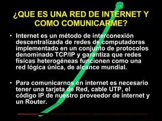 ¿QUE ES UNA RED DE INTERNET Y COMO COMUNICARME? Internet es un método de interconexión descentralizada de redes de computadoras implementado en un conjunto de protocolos denominado TCP/IP y garantiza que redes físicas heterogéneas funcionen como una red lógica única, de alcance mundial.  Para comunicarnos en internet es necesario tener una tarjeta de Red, cable UTP, el código IP de nuestro proveedor de internet y un Router. 