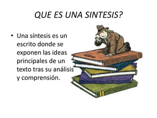 QUE ES UNA SINTESIS?
• Una síntesis es un
escrito donde se
exponen las ideas
principales de un
texto tras su análisis
y comprensión.