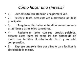 Cómo hacer una síntesis?
• 1) Leer el texto con atención una primera vez.
• 2) Releer el texto, pero esta vez subrayando las ideas
principales
• 3) Asegúrese de haber entendido correctamente
estas ideas y asimile los conceptos.
• 4) Redacte un texto con sus propias palabras,
exprese éstas ideas tal como las has entendido de
modo que faciliten el estudio del texto y su total
comprensión.
• 5) Exprese una sola idea por párrafo para facilitar la
claridad de la misma.