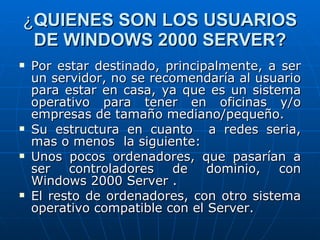 ¿ QUIENES SON LOS USUARIOS DE WINDOWS 2000 SERVER? Por estar destinado, principalmente, a ser un servidor, no se recomendaría al usuario para estar en casa, ya que es un sistema operativo para tener en oficinas y/o empresas de tamaño mediano/pequeño. Su estructura en cuanto  a redes seria, mas o menos  la siguiente: Unos pocos ordenadores, que pasarían a ser controladores de dominio, con Windows 2000 Server . El resto de ordenadores, con otro sistema operativo compatible con el Server. 