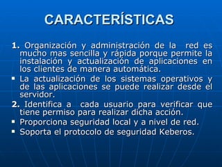 CARACTERÍSTICAS   1.  Organización y administración de la  red es mucho mas sencilla y rápida porque permite la instalación y actualización de aplicaciones en los clientes de manera automática. La actualización de los sistemas operativos y de las aplicaciones se puede realizar desde el servidor. 2.  Identifica a  cada usuario para verificar que tiene permiso para realizar dicha acción. Proporciona seguridad local y a nivel de red. Soporta el protocolo de seguridad Keberos. 