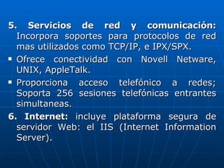 5. Servicios de red y comunicación:  Incorpora soportes para protocolos de red mas utilizados como TCP/IP, e IPX/SPX. Ofrece conectividad con Novell Netware, UNIX, AppleTalk. Proporciona acceso telefónico a redes; Soporta 256 sesiones telefónicas entrantes simultaneas. 6. Internet:  incluye plataforma segura de servidor Web: el IIS (Internet Information Server). 