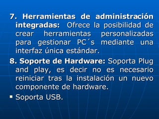 7. Herramientas de administración integradas:  Ofrece la posibilidad de crear herramientas personalizadas para gestionar PC´s mediante una interfaz única estándar. 8. Soporte de Hardware:  Soporta Plug and play, es decir no es necesario reiniciar tras la instalación un nuevo componente de hardware. Soporta USB. 