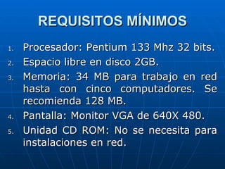 REQUISITOS MÍNIMOS Procesador: Pentium 133 Mhz 32 bits. Espacio libre en disco 2GB. Memoria: 34 MB para trabajo en red hasta con cinco computadores. Se recomienda 128 MB. Pantalla: Monitor VGA de 640X 480. Unidad CD ROM: No se necesita para instalaciones en red. 