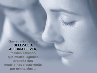 Que eu não perca a  BELEZA E A ALEGRIA DE VER , mesmo sabendo que muitas lágrimas brotarão dos meus olhos e escorrerão por minha alma... 
