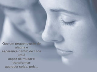 Que um pequeno grão de alegria e esperança dentro de cada um é capaz de mudar e transformar qualquer coisa, pois... 