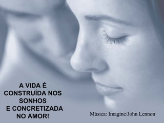 A VIDA É CONSTRUÍDA NOS SONHOS   E CONCRETIZADA NO AMOR! Música: Imagine/John Lennon 