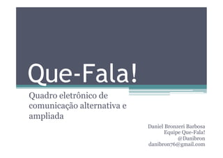 Que-Fala!
Quadro eletrônico de
comunicação alternativa e
ampliada
                            Daniel Bronzeri Barbosa
                                   Equipe Que-Fala!
                                        @Danibron
                            danibron76@gmail.com
 