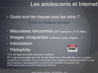 Les adolescents et InternetQue font les ados sur Internet ?(enfants et Internet – baromètre 20009-2010 Calysto – La voix de l’enfant. 35 000 entretiens en face à face avec des 11-17 ans.)Raz de marée numérique chez les 11-17 ans depuis 2009 :90 % ados ont accès à Internet47 % ont un téléphone portable87 % des 11-13 ans et 80 % des 15-17 ans jouent en ligne au moins une fois par jourGestion identité numérique – BOITE@MEDIA - 2011