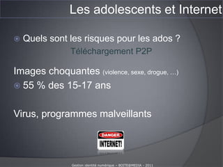 Les adolescents et InternetQue font les ados sur Internet ?(enfants et Internet – baromètre 20009-2010 Calysto – La voix de l’enfant. 35 000 entretiens en face à face avec des 11-17 ans.)Raz de marée numérique chez les 11-17 ans depuis 2009 :La nouveauté Facebook :55 %  des 11-13 ans (contre 35 % des 11-15 en 2008-2009)75 % des 15-17 ansAucune protection des informations personnelles :58 % des 15-17 ans87 % des 11-13 ansLogiciel de contrôle parental :22 % des 11-13 ansGestion identité numérique – BOITE@MEDIA - 2011