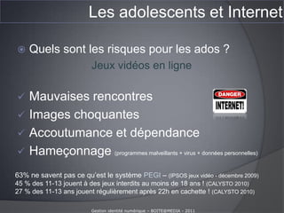 Les adolescents et InternetQue font les ados sur Internet ?(enfants et Internet – baromètre 20009-2010 Calysto – La voix de l’enfant. 35 000 entretiens en face à face avec des 11-17 ans.)Téléchargement illégal de film + séries :60 % des 15-17 ans26 % des 13-15 ans sur demande des parents…Téléchargement illégal de musique :75 % des 15-17 ansJeux en ligne après 22h00, sans autorisation :25 % des 11-13 ansGestion identité numérique – BOITE@MEDIA - 2011