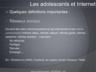 Les adolescents et InternetQuelques définitions importantes :Réseaux sociaux Ce sont des sites communautaires où les internautes d’une mêmecommunauté (mêmes idées, mêmes valeurs, mêmes goûts, mêmespassions, mêmes besoins…) peuvent : Se retrouver, 