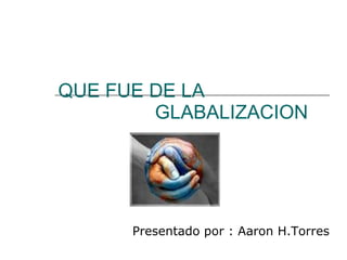 QUE FUE DE LA    GLABALIZACION Presentado por : Aaron H.Torres  