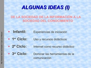 ALGUNAS IDEAS (I) DE LA SOCIEDAD DE LA INFORMACIÓN A LA SOCIEDAD DEL CONOCIMIENTO Infantil:   Experiencias de iniciación 1 er  Ciclo:   Uso y recursos didácticos 2º Ciclo: Internet como recurso didáctico 3 er  Ciclo: Dominar las herramientas de la  comunicación 