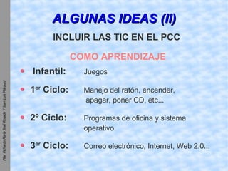 ALGUNAS IDEAS (II) COMO APRENDIZAJE Infantil:   Juegos 1 er  Ciclo:   Manejo del ratón, encender,  apagar, poner CD, etc... 2º Ciclo: Programas de oficina y sistema  operativo 3 er  Ciclo: Correo electrónico, Internet, Web 2.0... INCLUIR LAS TIC EN EL PCC 