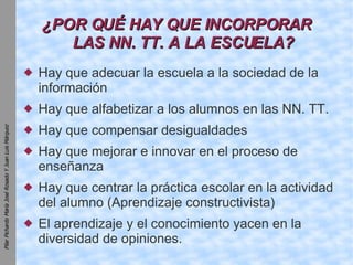 ¿POR QUÉ HAY QUE INCORPORAR LAS NN. TT. A LA ESCUELA? Hay que adecuar la escuela a la sociedad de la información Hay que alfabetizar a los alumnos en las NN. TT. Hay que compensar desigualdades Hay que mejorar e innovar en el proceso de enseñanza Hay que centrar la práctica escolar en la actividad del alumno (Aprendizaje constructivista)‏ El aprendizaje y el conocimiento yacen en la diversidad de opiniones. 