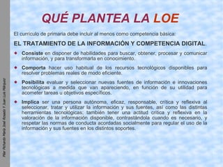 QUÉ PLANTEA LA  LOE   El currículo de primaria debe incluir al menos como competencia básica: EL TRATAMIENTO DE LA INFORMACIÓN Y COMPETENCIA DIGITAL . Consiste  en disponer de habilidades para buscar, obtener, procesar y comunicar información, y para transformarla en conocimiento. Comporta  hacer uso habitual de los recursos tecnológicos disponibles para resolver problemas reales de modo eficiente. Posibilita  evaluar y seleccionar nuevas fuentes de información e innovaciones tecnológicas a medida que van apareciendo, en función de su utilidad para acometer tareas u objetivos específicos. Implica  ser una persona autónoma, eficaz, responsable, crítica y reflexiva al seleccionar, tratar y utilizar la información y sus fuentes, así como las distintas herramientas tecnológicas; también tener una actitud critica y reflexiva en la valoración de la información disponible, contrastándola cuando es necesario, y respetar las normas de conducta acordadas socialmente para regular el uso de la información y sus fuentes en los distintos soportes. 