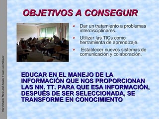 OBJETIVOS A CONSEGUIR Dar un tratamiento a problemas interdisciplinares. Utilizar las TICs como herramienta de aprendizaje. Establecer nuevos sistemas de comunicación y colaboración. EDUCAR EN EL MANEJO DE LA INFORMACIÓN QUE NOS PROPORCIONAN LAS NN. TT. PARA QUE ESA INFORMACIÓN, DESPUÉS DE SER SELECCIONADA, SE TRANSFORME EN CONOCIMIENTO 