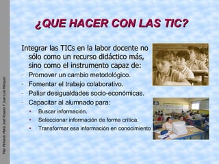 ¿QUE HACER CON LAS TIC? Integrar las TICs en la labor docente no sólo como un recurso didáctico más, sino como el instrumento capaz de: Promover un cambio metodológico. Fomentar el trabajo colaborativo. Paliar desigualdades socio-económicas. Capacitar al alumnado para: Buscar información. Seleccionar información de forma crítica. Transformar esa información en conocimiento 