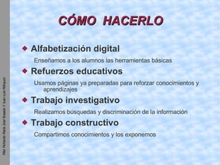 CÓMO  HACERLO Alfabetización digital Enseñamos a los alumnos las herramientas básicas Refuerzos educativos Usamos páginas ya preparadas para reforzar conocimientos y aprendizajes Trabajo investigativo Realizamos búsquedas y discriminación de la información Trabajo constructivo Compartimos conocimientos y los exponemos 