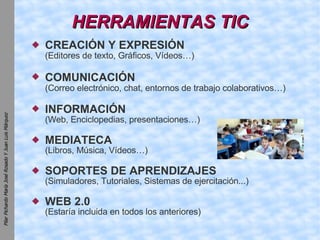 HERRAMIENTAS TIC CREACIÓN Y EXPRESIÓN (Editores de texto, Gráficos, Vídeos…)‏ COMUNICACIÓN   (Correo electrónico, chat, entornos de trabajo colaborativos…)‏ INFORMACIÓN   (Web, Enciclopedias, presentaciones…)‏ MEDIATECA (Libros, Música, Vídeos…)‏ SOPORTES DE APRENDIZAJES (Simuladores, Tutoriales, Sistemas de ejercitación...)‏ WEB 2.0 (Estaría incluida en todos los anteriores) 