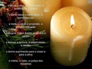 o alívio, a cura, a consolação, a reabilitação, a graça,   o santo labor, o santo lazer, o santo repouso   a meta, o ideal, o propósito, o projeto edificante   a alegria, o bom ânimo, a seiva e o verdor   a leveza, a ternura, a simplicidade, a retidão   o divino suprimento para o corpo e para a alma   o mérito, o valor, a justiça dos inocentes 