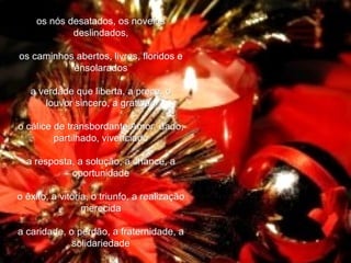 os nós desatados, os novelos deslindados,   os caminhos abertos, livres, floridos e ensolarados    a verdade que liberta, a prece, o louvor sincero, a gratidão   o cálice de transbordante Amor, dado, partilhado, vivenciado   a resposta, a solução, a chance, a oportunidade   o êxito, a vitória, o triunfo, a realização merecida   a caridade, o perdão, a fraternidade, a solidariedade   