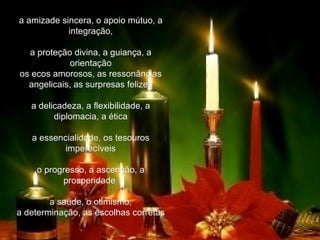 a amizade sincera, o apoio mútuo, a integração,   a proteção divina, a guiança, a orientação os ecos amorosos, as ressonâncias angelicais, as surpresas felizes   a delicadeza, a flexibilidade, a diplomacia, a ética   a essencialidade, os tesouros imperecíveis   o progresso, a ascenção, a prosperidade    a saúde, o otimismo, a determinação, as escolhas corretas   