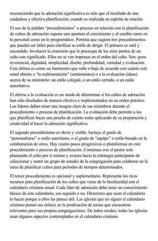 reconociendo que la adoración significativa es más que el resultado de una 
cuidadosa y efectiva planificación, cuando es realizada en espíritu de oración. 
El uso de la palabra “procedimientos” o proceso en relación con la planificación 
de cultos de adoración supone una apertura al crecimiento y al cambio tanto en 
lo personal como en lo programático. Permita que sugiera tres procedimientos 
que pueden ser útiles para clarificar su estilo de dirigir. El primero es sutil y 
escondido. Involucra la extensión que le preocupa de los siete puntos de un 
culto con significado. Ellos no se ven impresos en el orden del culto. Son: gozo 
reverencial, dignidad, simplicidad, diseño, profundidad, variedad y evaluación. 
Esta última es como un barómetro que sube o baja de acuerdo con cuánto esté 
usted abierto a “la realimentación” (sentimientos) o a la evaluación (ideas) 
acerca de su ministerio: un estilo colegial, o un estilo cerrado, o un estilo 
autoritativo. 
El abrirse a la evaluación es un modo de determinar si los cultos de adoración 
han sido diseñados de manera efectiva e implementados en un orden práctico. 
Los líderes deben tener una imagen clara de sus miembros durante el 
procedimiento o proceso de planificación. La evaluación debe permitir a los 
que planifican hacer una prueba de cuánto están aplicando de su preparación y 
creatividad al hacer la adoración significativa. 
El segundo procedimiento es obvio y visible. Incluye el grado de 
“personalismo” o estilo autoritario, o el grado de “equipo” o estilo basado en la 
colaboración de otros. Hay cuatro pasos progresivos o plataformas en este 
procedimiento o proceso de planificación. Comienza con el pastor solo 
planeando el culto por sí mismo y avanza hacia la estrategia participante de 
seleccionar y nutrir un grupo de estudio de la congregación para colaborar en la 
tarea de planificar cultos para períodos de tiempos determinados. 
El tercer procedimiento es opcional y suplementario. Representa los ricos 
recursos para planificación de los cultos que viene de la familiaridad con el 
calendario cristiano anual. Cada líder de adoración debe tener un conocimiento 
básico de este calendario, sea seguido o no. Directores que usan el calendario 
lo hacen porque a ellos les parece útil. Las iglesias que no siguen el calendario 
cristiano ponen sus énfasis en la predicación de temas que encuentran 
relevantes para sus propias congregaciones. De todos modos, todas las iglesias 
usan algunos aspectos contemplados en el calendario cristiano. 
 