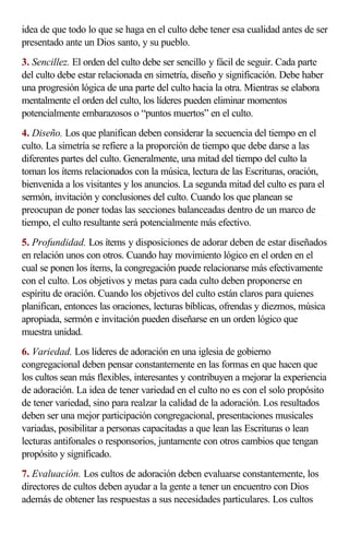 idea de que todo lo que se haga en el culto debe tener esa cualidad antes de ser 
presentado ante un Dios santo, y su pueblo. 
3. Sencillez. El orden del culto debe ser sencillo y fácil de seguir. Cada parte 
del culto debe estar relacionada en simetría, diseño y significación. Debe haber 
una progresión lógica de una parte del culto hacia la otra. Mientras se elabora 
mentalmente el orden del culto, los líderes pueden eliminar momentos 
potencialmente embarazosos o “puntos muertos” en el culto. 
4. Diseño. Los que planifican deben considerar la secuencia del tiempo en el 
culto. La simetría se refiere a la proporción de tiempo que debe darse a las 
diferentes partes del culto. Generalmente, una mitad del tiempo del culto la 
toman los ítems relacionados con la música, lectura de las Escrituras, oración, 
bienvenida a los visitantes y los anuncios. La segunda mitad del culto es para el 
sermón, invitación y conclusiones del culto. Cuando los que planean se 
preocupan de poner todas las secciones balanceadas dentro de un marco de 
tiempo, el culto resultante será potencialmente más efectivo. 
5. Profundidad. Los ítems y disposiciones de adorar deben de estar diseñados 
en relación unos con otros. Cuando hay movimiento lógico en el orden en el 
cual se ponen los ítems, la congregación puede relacionarse más efectivamente 
con el culto. Los objetivos y metas para cada culto deben proponerse en 
espíritu de oración. Cuando los objetivos del culto están claros para quienes 
planifican, entonces las oraciones, lecturas bíblicas, ofrendas y diezmos, música 
apropiada, sermón e invitación pueden diseñarse en un orden lógico que 
muestra unidad. 
6. Variedad. Los líderes de adoración en una iglesia de gobierno 
congregacional deben pensar constantemente en las formas en que hacen que 
los cultos sean más flexibles, interesantes y contribuyen a mejorar la experiencia 
de adoración. La idea de tener variedad en el culto no es con el solo propósito 
de tener variedad, sino para realzar la calidad de la adoración. Los resultados 
deben ser una mejor participación congregacional, presentaciones musicales 
variadas, posibilitar a personas capacitadas a que lean las Escrituras o lean 
lecturas antifonales o responsorios, juntamente con otros cambios que tengan 
propósito y significado. 
7. Evaluación. Los cultos de adoración deben evaluarse constantemente, los 
directores de cultos deben ayudar a la gente a tener un encuentro con Dios 
además de obtener las respuestas a sus necesidades particulares. Los cultos 
 