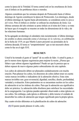 como la época de la Trinidad. El tema central está en las enseñanzas de Jesús 
con el énfasis en los problemas éticos o morales. 
Algunos consideran que las semanas después de Pentecostés hasta el último 
domingo de Agosto constituyen la época de Pentecostés. Los domingos, desde 
el último domingo de Agosto hasta advenimiento, se consideran como la época 
del reino. Pero el énfasis es similar: se enfocan las enseñanzas de Jesús. Las 
últimas semanas del año cristiano se pone énfasis en el reino de Cristo y se trata 
de hacer que el evangelio se muestre en todas las dimensiones de la vida y de 
las relaciones humanas. 
Se ha agregado un domingo al calendario más recientemente: el último domingo 
de octubre es ahora conocido como el domingo de la reforma, en celebración 
de la fecha de 1519, en que Martín Lutero presentó sus postulados de la 
reforma deseada. El tema es “arrepentimiento” que es tan necesario ahora 
como lo fue en el siglo XVI. 
RESUMEN 
Usted le ha tomado el gusto al “pastel” de su estilo de líder. A usted le gusta, o 
por lo menos tiene algunas sugerencias para mejorar la receta. ¿Piensa que 
faltan o que sobran algunos ingredientes? Puede ser que le parezca que se 
deben repasar de nuevo algunas partes sobresalientes de este capítulo. 
Los cultos de adoración deben ser planeados cuidadosamente con mucha 
oración. Para planear los cultos, los directores de cultos deben tener en cuenta 
varias marcas invisibles o indicadores de la adoración efectiva. Estas siete 
marcas invisibles son: gozo reverencial, dignidad, sencillez, diseño, profundidad, 
variedad y evaluación. Estos parámetros no se encuentran escritos en los cultos 
de adoración ni en los órdenes de cultos. Para que la adoración sea significativa 
debe ser práctica. La adoración debe diseñarse para satisfacer las necesidades 
de la congregación. Las iglesias pueden aprender observando a otras iglesias en 
sus cultos. Sin embargo, cada iglesia es diferente y debe tenerse el cuidado de 
desarrollar los cultos de adoración que tengan significado para la propia iglesia. 
Hay cuatro niveles diferentes en la planificación de cultos de adoración: 
(1) El pastor puede planear el culto, solo; 
 