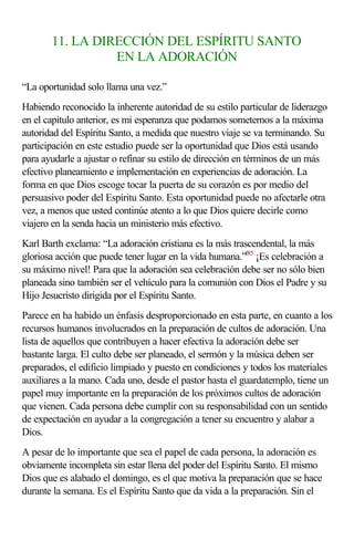 11. LA DIRECCIÓN DEL ESPÍRITU SANTO 
EN LA ADORACIÓN 
“La oportunidad solo llama una vez.” 
Habiendo reconocido la inherente autoridad de su estilo particular de liderazgo 
en el capítulo anterior, es mi esperanza que podamos someternos a la máxima 
autoridad del Espíritu Santo, a medida que nuestro viaje se va terminando. Su 
participación en este estudio puede ser la oportunidad que Dios está usando 
para ayudarle a ajustar o refinar su estilo de dirección en términos de un más 
efectivo planeamiento e implementación en experiencias de adoración. La 
forma en que Dios escoge tocar la puerta de su corazón es por medio del 
persuasivo poder del Espíritu Santo. Esta oportunidad puede no afectarle otra 
vez, a menos que usted continúe atento a lo que Dios quiere decirle como 
viajero en la senda hacia un ministerio más efectivo. 
Karl Barth exclama: “La adoración cristiana es la más trascendental, la más 
gloriosa acción que puede tener lugar en la vida humana.”f85 ¡Es celebración a 
su máximo nivel! Para que la adoración sea celebración debe ser no sólo bien 
planeada sino también ser el vehículo para la comunión con Dios el Padre y su 
Hijo Jesucristo dirigida por el Espíritu Santo. 
Parece en ha habido un énfasis desproporcionado en esta parte, en cuanto a los 
recursos humanos involucrados en la preparación de cultos de adoración. Una 
lista de aquellos que contribuyen a hacer efectiva la adoración debe ser 
bastante larga. El culto debe ser planeado, el sermón y la música deben ser 
preparados, el edificio limpiado y puesto en condiciones y todos los materiales 
auxiliares a la mano. Cada uno, desde el pastor hasta el guardatemplo, tiene un 
papel muy importante en la preparación de los próximos cultos de adoración 
que vienen. Cada persona debe cumplir con su responsabilidad con un sentido 
de expectación en ayudar a la congregación a tener su encuentro y alabar a 
Dios. 
A pesar de lo importante que sea el papel de cada persona, la adoración es 
obviamente incompleta sin estar llena del poder del Espíritu Santo. El mismo 
Dios que es alabado el domingo, es el que motiva la preparación que se hace 
durante la semana. Es el Espíritu Santo que da vida a la preparación. Sin el 
 