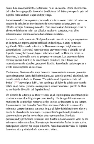 Santo. Este reconocimiento, ciertamente, no es un secreto. Desde el comienzo 
del culto, la congregación invoca las bendiciones del Señor y ora por la guía del 
Espíritu Santo en todo lo que se diga y haga. 
Astrónomos de épocas pasadas, tomando a la tierra como centro del universo, 
trataron de calcular los movimientos de otros cuerpos celestes, pero sus 
cálculos siempre fueron equivocados. Pero cuando descubrieron que el sol es 
el centro del sistema solar, sus cálculos resultaron correctos, y así ellos 
estuvieron en el camino correcto hacia futuras verdades. 
Así sucede con la adoración. Si algún deseo del corazón se apoya mayormente 
en la gente, no importa cuánta habilidad se despliegue, el culto no tendrá 
significado. Sólo cuando la familia de Dios reconozca que la iglesia es un 
compañerismo (koinonia) particular entre creyentes creado y dirigido por el 
Espíritu Santo y hecho uno, bajo el soberano mando de Dios por medio de 
Jesucristo, la adoración toma su perspectiva correcta. Los creyentes deben 
recordar que un distintivo de los cristianos primitivos era el fervor que 
mostraban cuando adoraban, porque el Espíritu Santo había venido a poner a 
Cristo como supremo en sus vidas. 
Ciertamente, Dios usa a los seres humanos como sus instrumentos, pero estos 
vasos deben estar llenos del Espíritu Santo, así como lo expresó el apóstol Juan 
cuando estaba exiliado en Patmos: “Yo estaba en el Espíritu en el día del 
Señor” (<660110>Apocalipsis 1:10). Juan sentía que el Señor le guiaba aun cuando 
estaba en el exilio. ¡Grandes cosas pueden suceder cuando el pueblo de Dios 
se une bajo la dirección del Espíritu Santo! 
Un ejemplo de la familia de Dios viviendo en el Espíritu puede encontrase en las 
reuniones semanales dirigidas por Juan Wesley. Había algo diferente en esas 
reuniones de las prácticas rutinarias de las iglesias de Inglaterra de ese tiempo. 
Esas reuniones eran llamadas “asambleas semanales” durante las cuales los 
miembros compartían unos con otros lo que el Señor había hecho con ellos y a 
través de ellos durante la semana. Había confesión pública de pecados, así 
como oraciones por las necesidades que se presentaban. Sin duda, 
personalidad y predicación dinámicas eran fuertes influencias en las vidas de los 
asistentes a tales asambleas. Sin embargo, los resultados finales de esta activa 
participación vinieron por lo que el Espíritu Santo hizo en sus vidas. El Espíritu 
Santo trae vida y vitalidad a la adoración cristiana. 
 