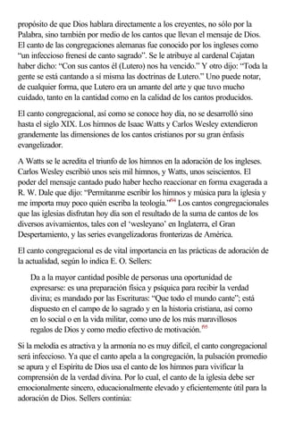 propósito de que Dios hablara directamente a los creyentes, no sólo por la 
Palabra, sino también por medio de los cantos que llevan el mensaje de Dios. 
El canto de las congregaciones alemanas fue conocido por los ingleses como 
“un infeccioso frenesí de canto sagrado”. Se le atribuye al cardenal Cajatan 
haber dicho: “Con sus cantos él (Lutero) nos ha vencido.” Y otro dijo: “Toda la 
gente se está cantando a sí misma las doctrinas de Lutero.” Uno puede notar, 
de cualquier forma, que Lutero era un amante del arte y que tuvo mucho 
cuidado, tanto en la cantidad como en la calidad de los cantos producidos. 
El canto congregacional, así como se conoce hoy día, no se desarrolló sino 
hasta el siglo XIX. Los himnos de Isaac Watts y Carlos Wesley extendieron 
grandemente las dimensiones de los cantos cristianos por su gran énfasis 
evangelizador. 
A Watts se le acredita el triunfo de los himnos en la adoración de los ingleses. 
Carlos Wesley escribió unos seis mil himnos, y Watts, unos seiscientos. El 
poder del mensaje cantado pudo haber hecho reaccionar en forma exagerada a 
R. W. Dale que dijo: “Permítanme escribir los himnos y música para la iglesia y 
me importa muy poco quién escriba la teología.”f94 Los cantos congregacionales 
que las iglesias disfrutan hoy día son el resultado de la suma de cantos de los 
diversos avivamientos, tales con el ‘wesleyano’ en Inglaterra, el Gran 
Despertamiento, y las series evangelizadoras fronterizas de América. 
El canto congregacional es de vital importancia en las prácticas de adoración de 
la actualidad, según lo indica E. O. Sellers: 
Da a la mayor cantidad posible de personas una oportunidad de 
expresarse: es una preparación física y psíquica para recibir la verdad 
divina; es mandado por las Escrituras: “Que todo el mundo cante”; está 
dispuesto en el campo de lo sagrado y en la historia cristiana, así como 
en lo social o en la vida militar, como uno de los más maravillosos 
regalos de Dios y como medio efectivo de motivación.f95 
Si la melodía es atractiva y la armonía no es muy difícil, el canto congregacional 
será infeccioso. Ya que el canto apela a la congregación, la pulsación promedio 
se apura y el Espíritu de Dios usa el canto de los himnos para vivificar la 
comprensión de la verdad divina. Por lo cual, el canto de la iglesia debe ser 
emocionalmente sincero, educacionalmente elevado y eficientemente útil para la 
adoración de Dios. Sellers continúa: 
 