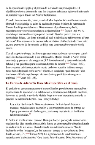 de la opresión de Egipto y el perdón de la vida de sus primogénitos. El 
significado de esta ceremonia para los creyentes cristianos aparecerá más tarde 
en nuestro viaje a través del Nuevo Testamento. 
Cuando la nueva nación, Israel, cruzó el Mar Rojo hacia la recién encontrada 
libertad, Moisés dirige su culto de acción de gracias. Miriam, la hermana de 
Moisés les dirige en alabanza a Dios mientras el pueblo canta y baila, 
recordando su victoriosa experiencia de redención (<021501>Éxodo 15:1-9). A 
medida que los israelitas viajan por el desierto Dios les provee para sus 
necesidades físicas. Les llega el maná, al cual el salmista se refiere como el “pan 
del cielo”. Este maná es más que comida: simboliza el Shekinah de Dios, esto 
es, una expresión de la cercanía de Dios para con su pueblo cuando éste le 
adora. 
Con el propósito de que las futuras generaciones pudieran ver este pan con el 
que Dios había alimentado a sus antepasados, Moisés mandó a Aarón tomar 
una vasija y poner en ella un gomer (3.7 litros) de maná y ponerlo delante de 
Jehová y ser guardado para los descendientes de Israel (<021633>Éxodo 16:33). 
Los creyentes cristianos posteriormente pudieron apreciar la forma en que 
Jesús habló del maná como de “el” mismo, el verdadero “pan del cielo” que 
trae inmortalidad a aquellos que vienen a Jesús y participan de su gracia 
espiritual (<430631>Juan 6:31-35). 
La Forma de Adorar Se Hace Más Específica en el Sinaí. 
El período en que acamparon en el monte Sinaí es propicio para memorables 
experiencias de adoración. La celebración y proclamación del pacto que Dios 
hace con su pueblo a través de Moisés llega a ser una importante parte de la 
práctica de adoración hebrea. Roy Honeycutt dice: 
Los actos históricos de Dios asociados con la fe de Israel fueron, a 
menudo, revividos en la adoración y los principales actos de entrega de 
leyes y pacto eran, sin duda alguna, parte muy importante en las fiestas 
religiosas anuales.f18 
El Señor se revela a Israel como el Dios que hace el pacto y da instrucciones 
mediante los diez mandamientos, de la forma en que su pueblo debería adorarle 
en cada área de sus vidas. Dios demanda una adoración sincera: “No te 
inclinarás a ellas (imágenes), ni las honrarás; porque yo soy Jehová tu Dios, 
fuerte, celoso,...” (<022005>Éxodo 20:5). La significación de la adoración es 
resumida con la declaración: “Oye Israel: Jehová nuestro Dios Jehová uno es” 
 