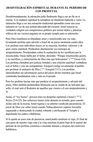 DESINTEGRACIÓN ESPIRITUAL DURANTE EL PERÍODO DE 
LOS PROFETAS. 
Desafortunadamente, la adoración judía finalmente llega a ser un fin en sí 
misma. A la madurez espiritual la reemplaza un ritualismo hipócrita y vacío. La 
adoración llega a ser una actuación tradicional aprendida como una cosa 
rutinaria en vez de una actitud adecuada del corazón. Israel ensucia su 
verdadera religión con compromisos políticos por incluir ídolos y prácticas 
cúlticas de sus vecinos paganos en su propio templo para su adoración. 
Pero Dios manifiesta su abundante amor y misericordia una vez más, 
levantando profetas para advertir a Israel de un juicio inminente contra ellos. 
Los profetas eran individuos toscos en su mayoría, hombres valerosos y de 
gran visión espiritual. Predicaban abiertamente sus mensajes de 
arrepentimiento. Proclamaban contra la sustitución de los sacrificios por la 
misericordia. Oseas habla por el Señor, diciendo: “Porque misericordia quiero, 
y no sacrificio, y conocimiento de Dios más que holocaustos” (<280606>Oseas 6:6). 
Los profetas clamaban por justicia, bondad y una relación espiritual verdaderas 
con el Señor y con sus compatriotas. Ezequiel corrige severamente al pueblo 
por profanar el santuario de Dios (<260511>Ezequiel 5:11). Los profetas 
intensificaban sus advertencias acerca del juicio divino mientras que Israel 
continuaba hundiéndose más y más en el pecado. 
Pero los profetas hacían más que predicar el arrepentimiento y advertir del 
juicio. Ellos también profetizaban liberación con la venida de un Salvador que 
sufre, el cual será el Redentor de aquellos que vienen a él con arrepentimiento y 
fe. 
Josías, el “rey bueno”, procura traer un despertar espiritual a Israel (<122304>2 
Reyes 23:4-25). Sus esfuerzos tienen éxito durante su reinado, pero cuando 
Josías sale de la escena, Israel regresa a su anterior condición pecaminosa. El 
juicio de Dios cae sobre Israel cuando Nabucodonosor captura Jerusalén 
saqueando y destruyendo la ciudad, robando y profanando el Templo y 
deportando los judíos a Babilonia. 
Si le queda un poco más de paciencia, usted podrá continuar el viaje. El final de 
esta parte de nuestro viaje está a la vista mientras la parte baja de la espiral del 
período de los profetas comienza a ascender durante y después del cautiverio 
babilónico. 
 