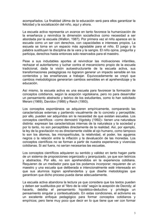 acompañados. La finalidad última de la educación será para ellos garantizar la
felicidad y la socialización del niño, aquí y ahora.
La escuela activa representa un avance en tanto favorece la humanización de
la enseñanza y reivindica la dimensión sociafectiva como necesidad a ser
abordada por la escuela (Wallon, 1987). Por primera vez el niño aparece en la
escuela como un ser con derechos, con capacidades e intereses propios. La
escuela se torna en un espacio más agradable para el niño. El juego y la
palabra sustituyen la disciplina de la vara y la sangre. El niño opina, pregunta y
participa, derechos hasta entonces solo reservados para el maestro.
Pese a sus indudables aportes al reivindicar las motivaciones infantiles,
rechazar el autoritarismo y luchar contra el mecanicismo propio de la escuela
tradicional, dada la visión autoestructurante de la escuela activa, sus
transformaciones pedagógicas no lograron generar un impacto sensible en los
contenidos y las enseñanzas a trabajar. Equivocadamente se creyó que
cambios metodológicos generarían cambios sensibles en el aprehendizaje y la
educación.
Así mismo, la escuela activa es una escuela para favorecer la formación de
conceptos cotidianos, según la acepción vigotskiana, pero no para desarrollar
un pensamiento abstracto y teórico de los estudiantes, como lo han solicitado
Merani (1969), Davídov (1988) y Reich (1993).
Los conceptos espontáneos se adquieren empíricamente, comparando las
características externas y partiendo visualmente de lo concreto y perceptible;
por ello, pueden ser adquiridos sin la necesidad de que existan escuelas. Los
conceptos científicos –como demostró Vigotsky (1992)– tienen una naturaleza
distinta: expresan las características internas de la naturaleza y la sociedad y
por lo tanto, no son perceptibles directamente de la realidad. Así, por ejemplo,
la ley de la gravitación no es directamente visible al ojo humano, como tampoco
lo son los átomos, las micropartículas, la relatividad, el poder, los agujeros
negros o la relación entre la inflación y la devaluación de las monedas. Los
conceptos científicos no se forman a partir de nuestra experiencia y vivencias
cotidianas. Si así fuera, no serían necesarias las escuelas.
Los conceptos científicos adquieren su sentido y validez en tanto hagan parte
de un sistema de proposiciones organizado y jararquizado, ya que son teóricos
y abstractos. Por ello, no son aprehendidos en la experiencia cotidiana.
Requieren de un mediador para que los podamos incorporar; requieren de un
maestro y una escuela que deliberada e intencionalmente esté interesada en
que sus alumnos logren aprehenderlos y que diseñe metodologías que
garanticen que dicho proceso pueda darse adecuadamente.
La escuela activa abandona la lectura ya que considera que los textos pueden
y deben ser sustituídos por el “libro de la vida” según la acepción de Decroly; al
hacerlo, debilita el pensamiento hipotético-deductivo y privilegia un
pensamiento singular y contextualizado. En estas condiciones, el activismo es
un excelente enfoque pedagógico para formar conceptos cotidianos y
empíricos; pero tiene muy poco que decir en lo que tiene que ver con formar

3

 