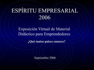 ESPÍRITU EMPRESARIAL 2006 Exposición Virtual de Material Didáctico para Emprendedores ¿Qué tantos paises conoces? Septiembre 2006 