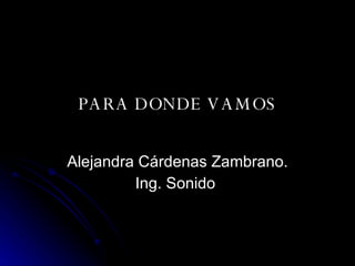PARA DONDE VAMOS Alejandra Cárdenas Zambrano. Ing. Sonido  